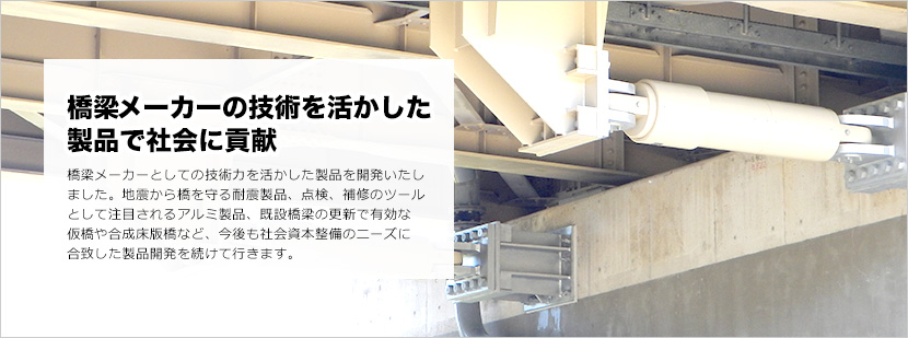 橋梁メーカーの技術を活かした製品で社会に貢献 橋梁メーカーとしての技術力を活かした製品を開発いたしました。地震から橋を守る耐震製品、点検、補修のツールとして注目されるアルミ製品、既設橋梁の更新で有効な仮橋や合成床版橋など、今後も社会資本整備のニーズに合致した製品開発を続けて行きます。